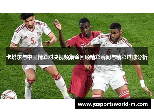 卡塔尔与中国精彩对决视频集锦回顾精彩瞬间与精彩进球分析