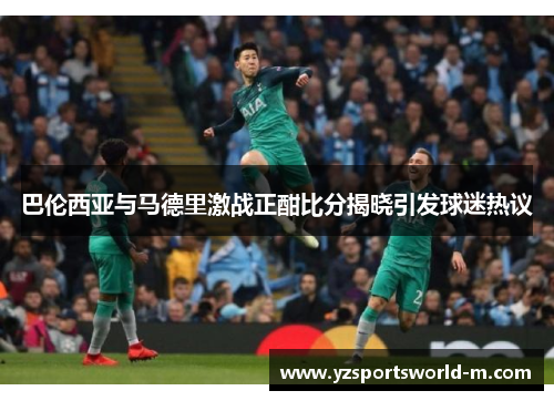 巴伦西亚与马德里激战正酣比分揭晓引发球迷热议