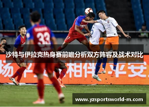 沙特与伊拉克热身赛前瞻分析双方阵容及战术对比